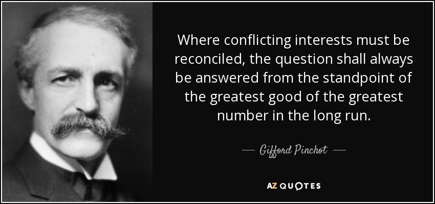 Where conflicting interests must be reconciled, the question shall always be answered from the standpoint of the greatest good of the greatest number in the long run. - Gifford Pinchot