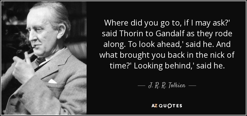 Where did you go to, if I may ask?' said Thorin to Gandalf as they rode along. To look ahead,' said he. And what brought you back in the nick of time?' Looking behind,' said he. - J. R. R. Tolkien