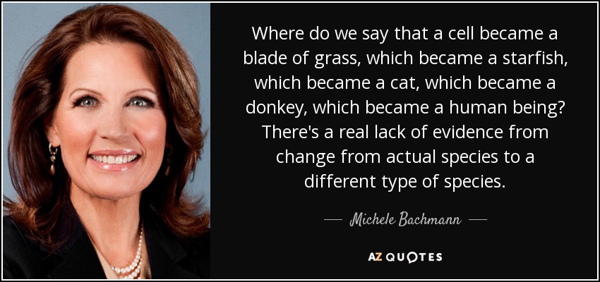 Where do we say that a cell became a blade of grass, which became a starfish, which became a cat, which became a donkey, which became a human being? There's a real lack of evidence from change from actual species to a different type of species. - Michele Bachmann