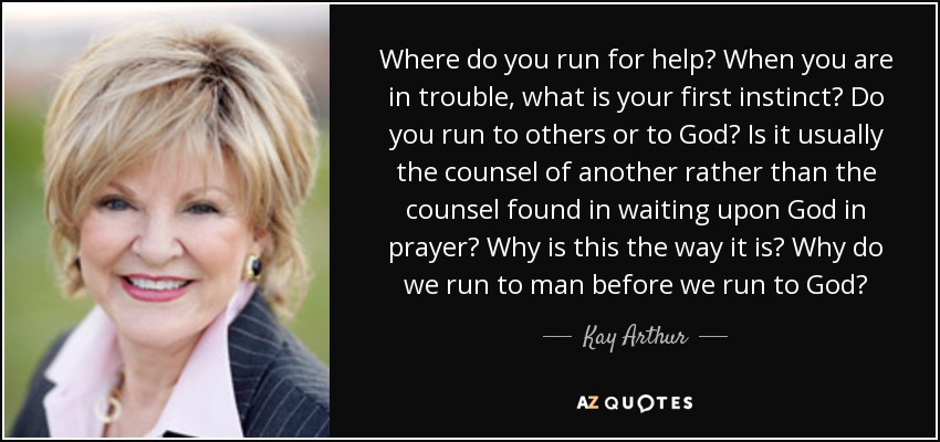 Where do you run for help? When you are in trouble, what is your first instinct? Do you run to others or to God? Is it usually the counsel of another rather than the counsel found in waiting upon God in prayer? Why is this the way it is? Why do we run to man before we run to God? - Kay Arthur