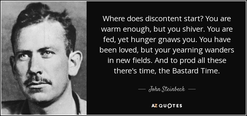 Where does discontent start? You are warm enough, but you shiver. You are fed, yet hunger gnaws you. You have been loved, but your yearning wanders in new fields. And to prod all these there's time, the Bastard Time. - John Steinbeck