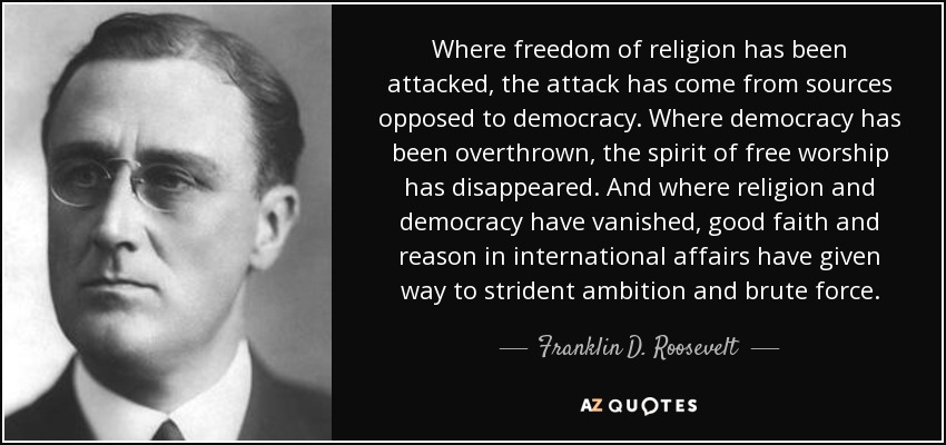 Where freedom of religion has been attacked, the attack has come from sources opposed to democracy. Where democracy has been overthrown, the spirit of free worship has disappeared. And where religion and democracy have vanished, good faith and reason in international affairs have given way to strident ambition and brute force. - Franklin D. Roosevelt