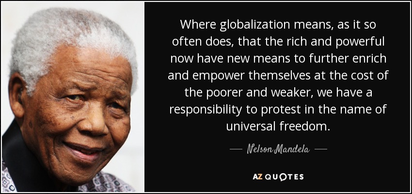 Where globalization means, as it so often does, that the rich and powerful now have new means to further enrich and empower themselves at the cost of the poorer and weaker, we have a responsibility to protest in the name of universal freedom. - Nelson Mandela