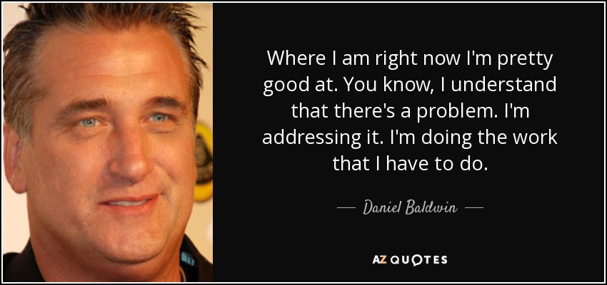 Where I am right now I'm pretty good at. You know, I understand that there's a problem. I'm addressing it. I'm doing the work that I have to do. - Daniel Baldwin