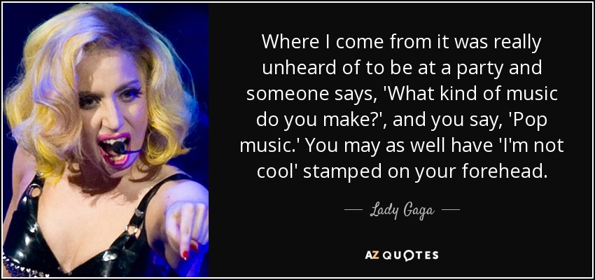 Where I come from it was really unheard of to be at a party and someone says, 'What kind of music do you make?', and you say, 'Pop music.' You may as well have 'I'm not cool' stamped on your forehead. - Lady Gaga