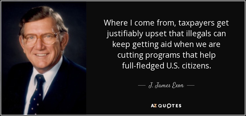 Where I come from, taxpayers get justifiably upset that illegals can keep getting aid when we are cutting programs that help full-fledged U.S. citizens. - J. James Exon