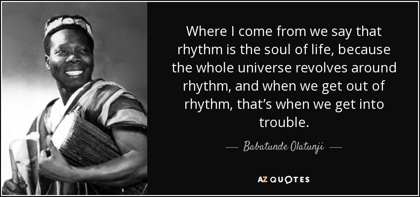 Where I come from we say that rhythm is the soul of life, because the whole universe revolves around rhythm, and when we get out of rhythm, that’s when we get into trouble. - Babatunde Olatunji
