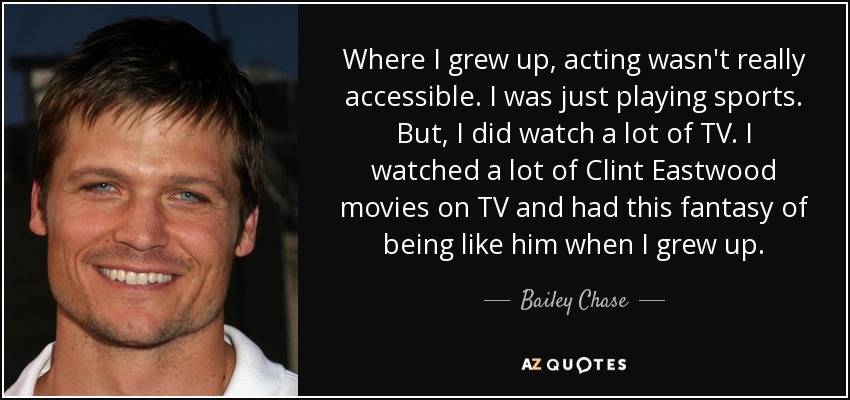 Where I grew up, acting wasn't really accessible. I was just playing sports. But, I did watch a lot of TV. I watched a lot of Clint Eastwood movies on TV and had this fantasy of being like him when I grew up. - Bailey Chase