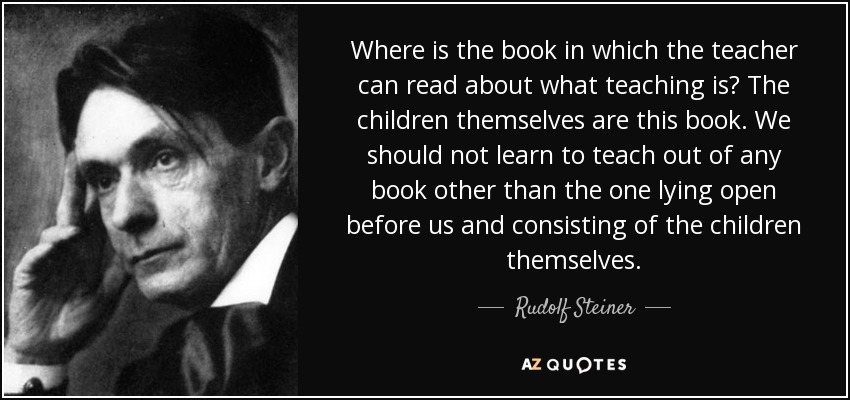 Where is the book in which the teacher can read about what teaching is? The children themselves are this book. We should not learn to teach out of any book other than the one lying open before us and consisting of the children themselves. - Rudolf Steiner