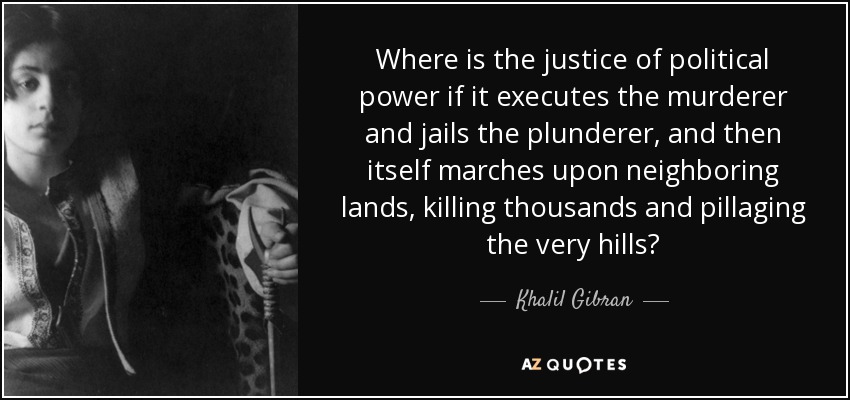 Where is the justice of political power if it executes the murderer and jails the plunderer, and then itself marches upon neighboring lands, killing thousands and pillaging the very hills? - Khalil Gibran