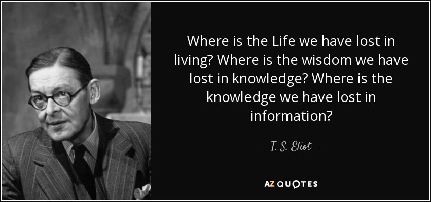 Where is the Life we have lost in living? Where is the wisdom we have lost in knowledge? Where is the knowledge we have lost in information? - T. S. Eliot
