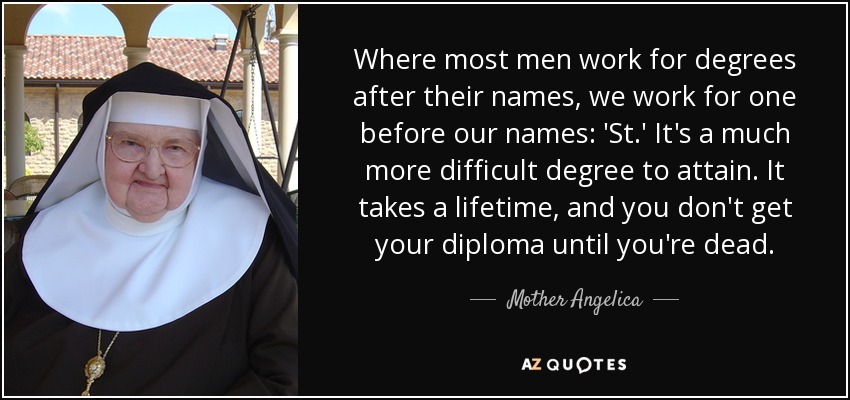 Where most men work for degrees after their names, we work for one before our names: 'St.' It's a much more difficult degree to attain. It takes a lifetime, and you don't get your diploma until you're dead. - Mother Angelica