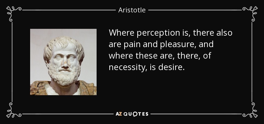 Where perception is, there also are pain and pleasure, and where these are, there, of necessity, is desire. - Aristotle