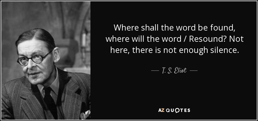 Where shall the word be found, where will the word / Resound? Not here, there is not enough silence. - T. S. Eliot