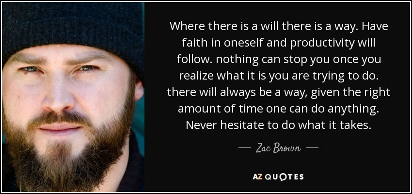 Where there is a will there is a way. Have faith in oneself and productivity will follow. nothing can stop you once you realize what it is you are trying to do. there will always be a way, given the right amount of time one can do anything. Never hesitate to do what it takes. - Zac Brown