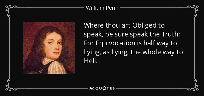 Where thou art Obliged to speak, be sure speak the Truth: For Equivocation is half way to Lying, as Lying, the whole way to Hell. - William Penn