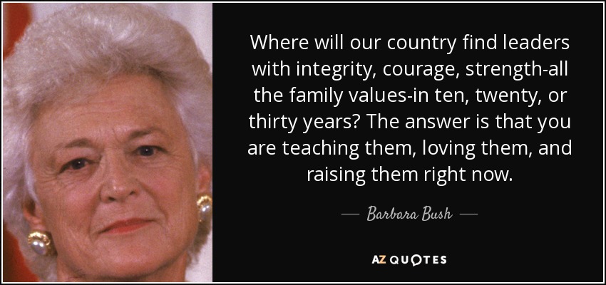 Where will our country find leaders with integrity, courage, strength-all the family values-in ten, twenty, or thirty years? The answer is that you are teaching them, loving them, and raising them right now. - Barbara Bush