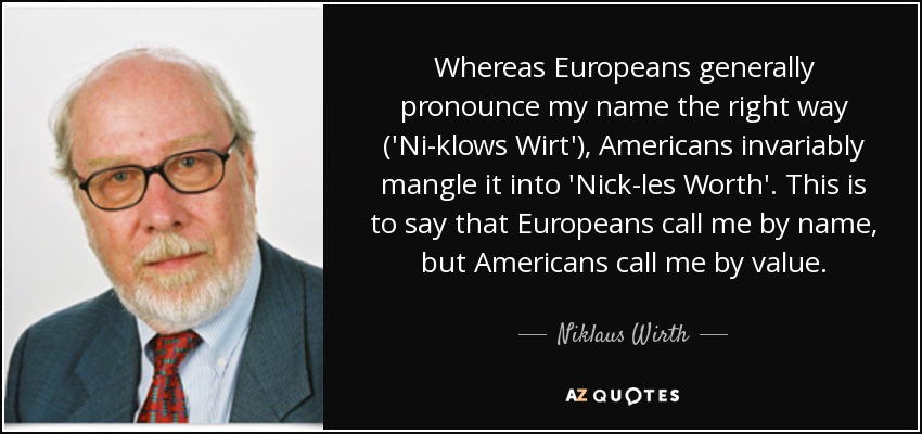 Whereas Europeans generally pronounce my name the right way ('Ni-klows Wirt'), Americans invariably mangle it into 'Nick-les Worth'. This is to say that Europeans call me by name, but Americans call me by value. - Niklaus Wirth