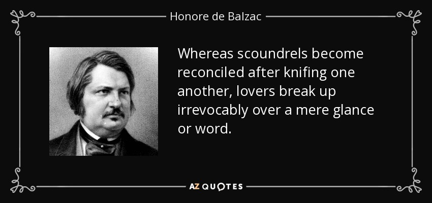 Whereas scoundrels become reconciled after knifing one another, lovers break up irrevocably over a mere glance or word. - Honore de Balzac