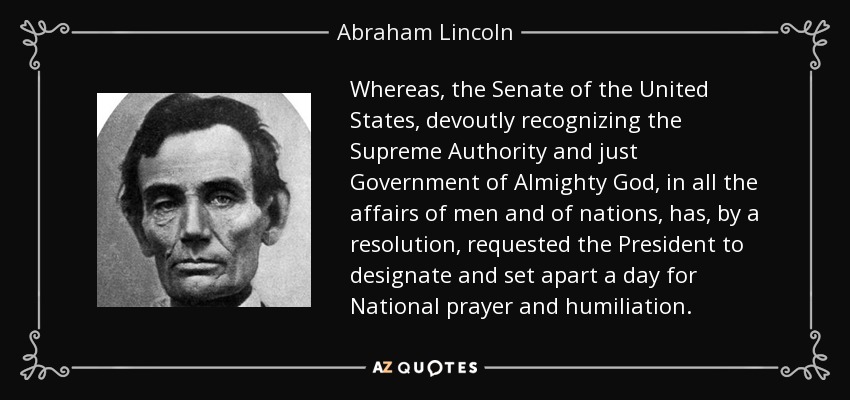 Whereas, the Senate of the United States, devoutly recognizing the Supreme Authority and just Government of Almighty God, in all the affairs of men and of nations, has, by a resolution, requested the President to designate and set apart a day for National prayer and humiliation. - Abraham Lincoln