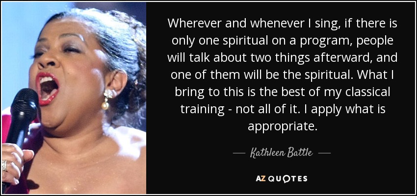 Wherever and whenever I sing, if there is only one spiritual on a program, people will talk about two things afterward, and one of them will be the spiritual. What I bring to this is the best of my classical training - not all of it. I apply what is appropriate. - Kathleen Battle