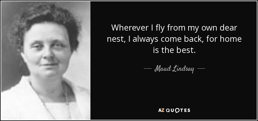 Wherever I fly from my own dear nest, I always come back, for home is the best. - Maud Lindsay