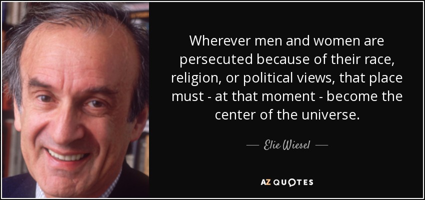 Wherever men and women are persecuted because of their race, religion, or political views, that place must - at that moment - become the center of the universe. - Elie Wiesel