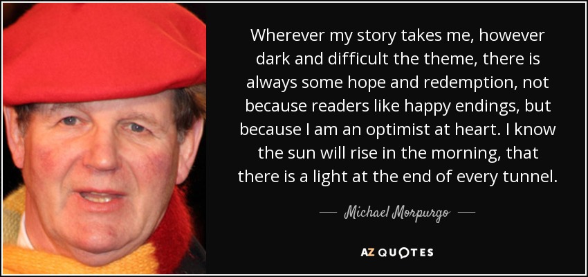 Wherever my story takes me, however dark and difficult the theme, there is always some hope and redemption, not because readers like happy endings, but because I am an optimist at heart. I know the sun will rise in the morning, that there is a light at the end of every tunnel. - Michael Morpurgo