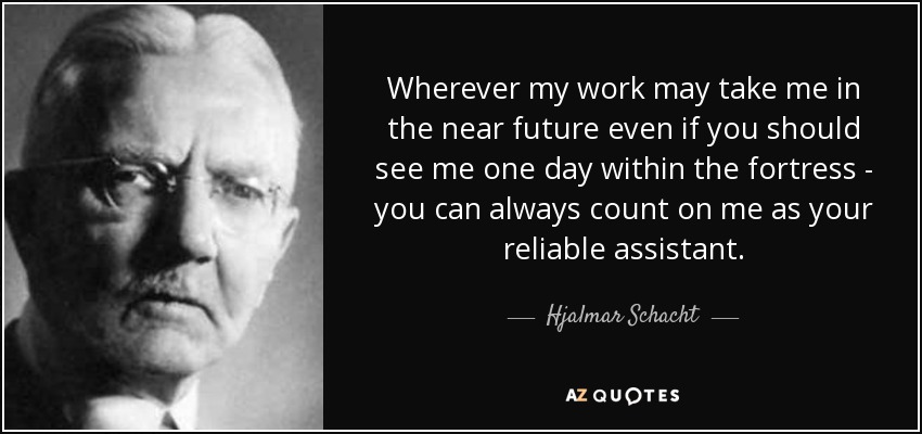 Wherever my work may take me in the near future even if you should see me one day within the fortress - you can always count on me as your reliable assistant. - Hjalmar Schacht
