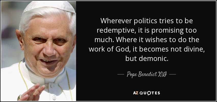 Wherever politics tries to be redemptive, it is promising too much. Where it wishes to do the work of God, it becomes not divine, but demonic. - Pope Benedict XVI