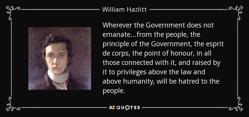 Wherever the Government does not emanate...from the people, the principle of the Government, the esprit de corps, the point of honour, in all those connected with it, and raised by it to privileges above the law and above humanity, will be hatred to the people. - William Hazlitt