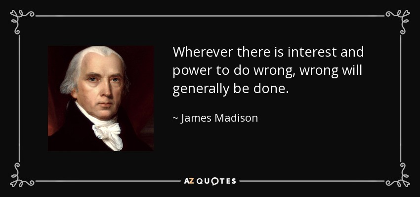 Wherever there is interest and power to do wrong, wrong will generally be done. - James Madison