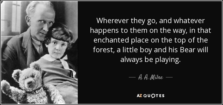 Wherever they go, and whatever happens to them on the way, in that enchanted place on the top of the forest, a little boy and his Bear will always be playing. - A. A. Milne