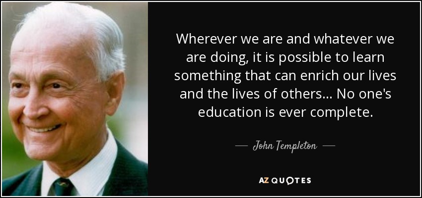 Wherever we are and whatever we are doing, it is possible to learn something that can enrich our lives and the lives of others... No one's education is ever complete. - John Templeton