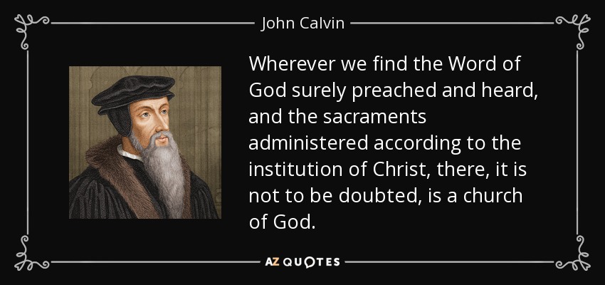 Wherever we find the Word of God surely preached and heard, and the sacraments administered according to the institution of Christ, there, it is not to be doubted, is a church of God. - John Calvin