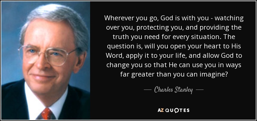 Wherever you go, God is with you - watching over you, protecting you, and providing the truth you need for every situation. The question is, will you open your heart to His Word, apply it to your life, and allow God to change you so that He can use you in ways far greater than you can imagine? - Charles Stanley