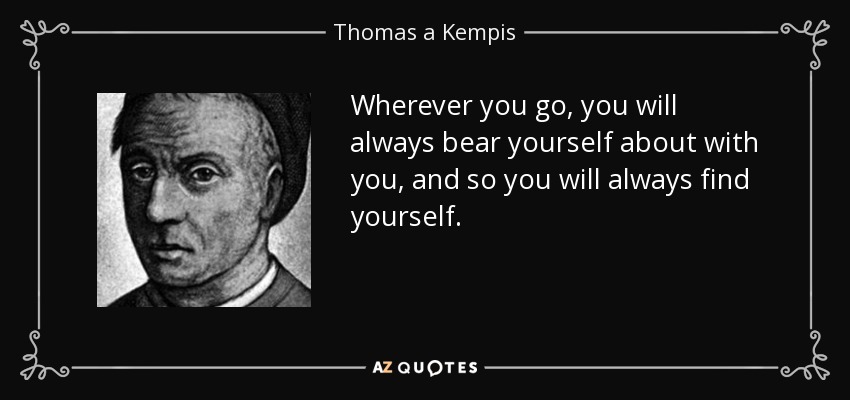 Wherever you go, you will always bear yourself about with you, and so you will always find yourself. - Thomas a Kempis