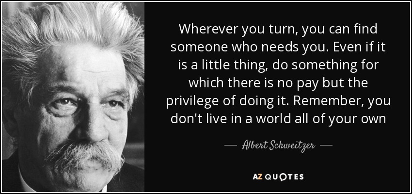 Wherever you turn, you can find someone who needs you. Even if it is a little thing, do something for which there is no pay but the privilege of doing it. Remember, you don't live in a world all of your own - Albert Schweitzer
