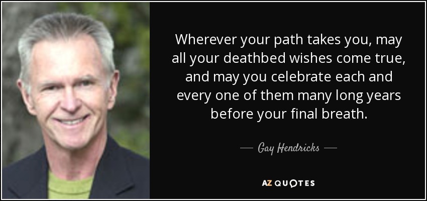 Wherever your path takes you, may all your deathbed wishes come true, and may you celebrate each and every one of them many long years before your final breath. - Gay Hendricks