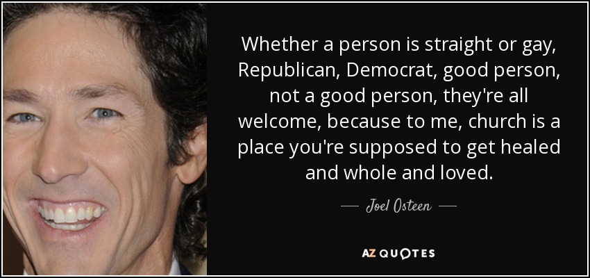 Whether a person is straight or gay, Republican, Democrat, good person, not a good person, they're all welcome, because to me, church is a place you're supposed to get healed and whole and loved. - Joel Osteen