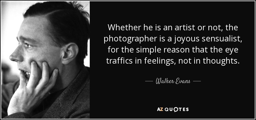 Whether he is an artist or not, the photographer is a joyous sensualist, for the simple reason that the eye traffics in feelings, not in thoughts. - Walker Evans