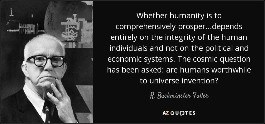Whether humanity is to comprehensively prosper...depends entirely on the integrity of the human individuals and not on the political and economic systems. The cosmic question has been asked: are humans worthwhile to universe invention? - R. Buckminster Fuller