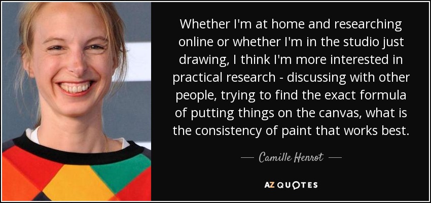 Whether I'm at home and researching online or whether I'm in the studio just drawing, I think I'm more interested in practical research - discussing with other people, trying to find the exact formula of putting things on the canvas, what is the consistency of paint that works best. - Camille Henrot