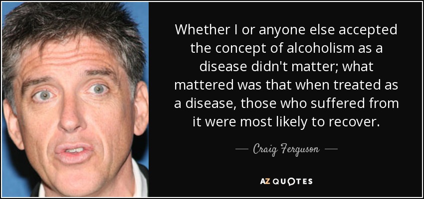 Whether I or anyone else accepted the concept of alcoholism as a disease didn't matter; what mattered was that when treated as a disease, those who suffered from it were most likely to recover. - Craig Ferguson