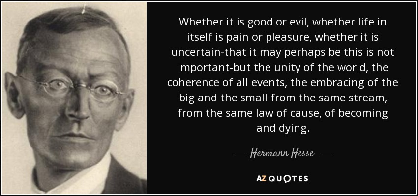 Whether it is good or evil, whether life in itself is pain or pleasure, whether it is uncertain-that it may perhaps be this is not important-but the unity of the world, the coherence of all events, the embracing of the big and the small from the same stream, from the same law of cause, of becoming and dying. - Hermann Hesse
