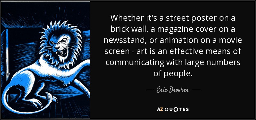Whether it's a street poster on a brick wall, a magazine cover on a newsstand, or animation on a movie screen - art is an effective means of communicating with large numbers of people. - Eric Drooker