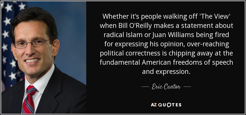 Whether it's people walking off 'The View' when Bill O'Reilly makes a statement about radical Islam or Juan Williams being fired for expressing his opinion, over-reaching political correctness is chipping away at the fundamental American freedoms of speech and expression. - Eric Cantor