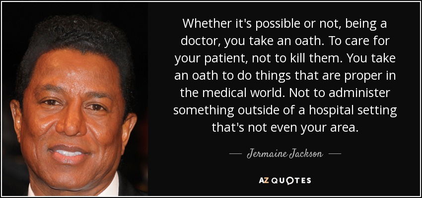 Whether it's possible or not, being a doctor, you take an oath. To care for your patient, not to kill them. You take an oath to do things that are proper in the medical world. Not to administer something outside of a hospital setting that's not even your area. - Jermaine Jackson