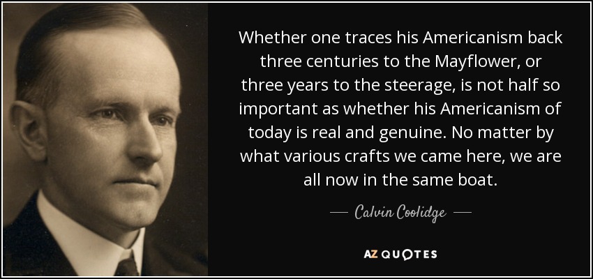 Whether one traces his Americanism back three centuries to the Mayflower, or three years to the steerage, is not half so important as whether his Americanism of today is real and genuine. No matter by what various crafts we came here, we are all now in the same boat. - Calvin Coolidge