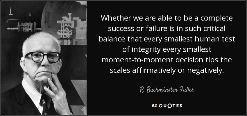 Whether we are able to be a complete success or failure is in such critical balance that every smallest human test of integrity every smallest moment-to-moment decision tips the scales affirmatively or negatively. - R. Buckminster Fuller